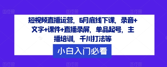 短视频直播运营，6月底线下课，录音+文字+课件+直播录屏，单品起号，主播培训，千川打法等网赚项目-副业赚钱-互联网创业-资源整合惰昔网创