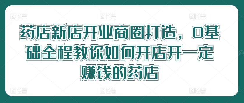 药店新店开业商圈打造，0基础全程教你如何开店开一定赚钱的药店网赚项目-副业赚钱-互联网创业-资源整合惰昔网创