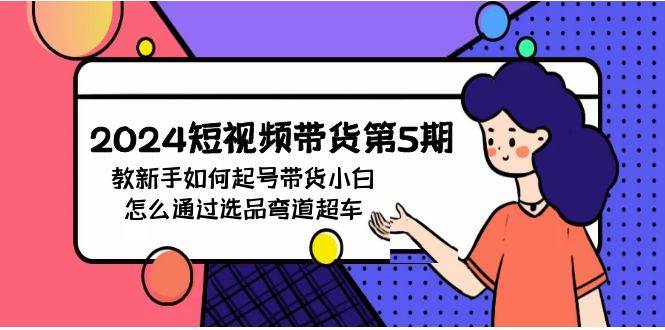 2024短视频带货第5期，教新手如何起号，带货小白怎么通过选品弯道超车网赚项目-副业赚钱-互联网创业-资源整合惰昔网创
