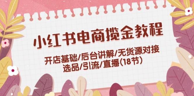 小红书电商揽金教程：开店基础/后台讲解/无货源对接/选品/引流/直播(18节)网赚项目-副业赚钱-互联网创业-资源整合惰昔网创