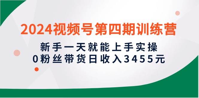 2024视频号第四期训练营，新手一天就能上手实操，0粉丝带货日收入3455元网赚项目-副业赚钱-互联网创业-资源整合惰昔网创