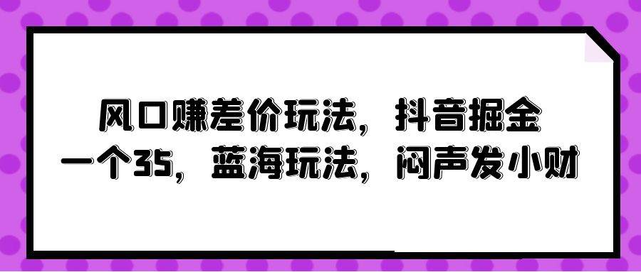 风口赚差价玩法，抖音掘金，一个35，蓝海玩法，闷声发小财网赚项目-副业赚钱-互联网创业-资源整合惰昔网创