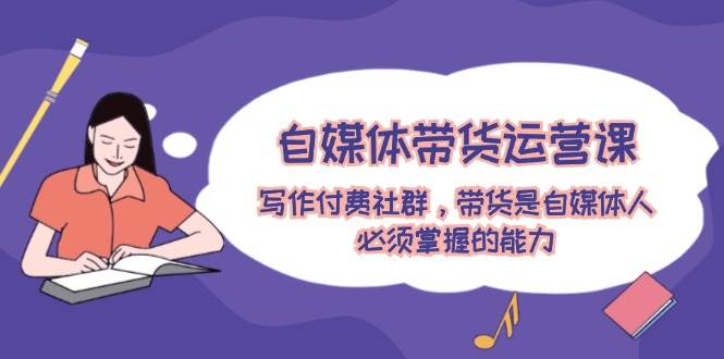 自媒体带货运营课：写作付费社群，带货是自媒体人必须掌握的能力网赚项目-副业赚钱-互联网创业-资源整合惰昔网创